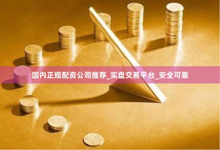 国内正规配资公司推荐_实盘交易平台_安全可靠
